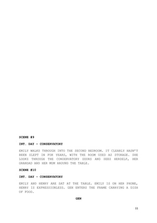11
SCENE #9
INT. DAY – CONSERVATORY
EMILY WALKS THROUGH INTO THE SECOND BEDROOM. IT CLEARLY HASN’T
BEEN SLEPT IN FOR YEARS, WITH THE ROOM USED AS STORAGE. SHE
LOOKS THROUGH THE CONSERVATORY DOORS AND SEES HERSELF, HER
GRANDAD AND HER MUM AROUND THE TABLE.
SCENE #10
INT. DAY - CONSERVATORY
EMILY AND HENRY ARE SAT AT THE TABLE. EMILY IS ON HER PHONE,
HENRY IS EXPRESSIONLESS. GEN ENTERS THE FRAME CARRYING A DISH
OF FOOD.
GEN
 