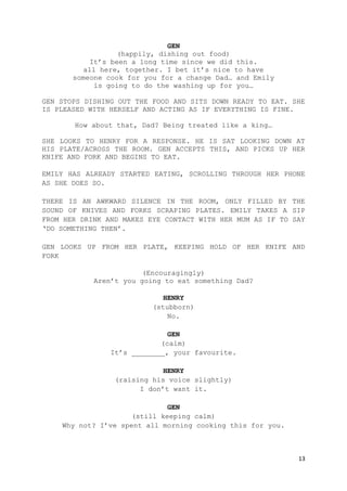 13
GEN
(happily, dishing out food)
It’s been a long time since we did this.
all here, together. I bet it’s nice to have
someone cook for you for a change Dad… and Emily
is going to do the washing up for you…
GEN STOPS DISHING OUT THE FOOD AND SITS DOWN READY TO EAT. SHE
IS PLEASED WITH HERSELF AND ACTING AS IF EVERYTHING IS FINE.
How about that, Dad? Being treated like a king…
SHE LOOKS TO HENRY FOR A RESPONSE. HE IS SAT LOOKING DOWN AT
HIS PLATE/ACROSS THE ROOM. GEN ACCEPTS THIS, AND PICKS UP HER
KNIFE AND FORK AND BEGINS TO EAT.
EMILY HAS ALREADY STARTED EATING, SCROLLING THROUGH HER PHONE
AS SHE DOES SO.
THERE IS AN AWKWARD SILENCE IN THE ROOM, ONLY FILLED BY THE
SOUND OF KNIVES AND FORKS SCRAPING PLATES. EMILY TAKES A SIP
FROM HER DRINK AND MAKES EYE CONTACT WITH HER MUM AS IF TO SAY
‘DO SOMETHING THEN’.
GEN LOOKS UP FROM HER PLATE, KEEPING HOLD OF HER KNIFE AND
FORK
(Encouragingly)
Aren’t you going to eat something Dad?
HENRY
(stubborn)
No.
GEN
(calm)
It’s ________, your favourite.
HENRY
(raising his voice slightly)
I don’t want it.
GEN
(still keeping calm)
Why not? I’ve spent all morning cooking this for you.
 