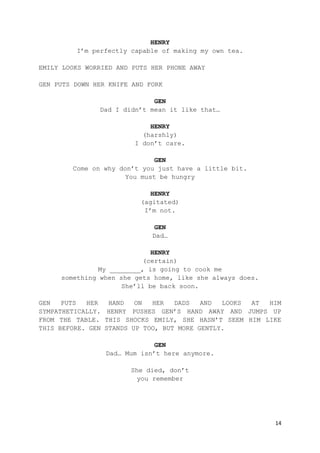 14
HENRY
I’m perfectly capable of making my own tea.
EMILY LOOKS WORRIED AND PUTS HER PHONE AWAY
GEN PUTS DOWN HER KNIFE AND FORK
GEN
Dad I didn’t mean it like that…
HENRY
(harshly)
I don’t care.
GEN
Come on why don’t you just have a little bit.
You must be hungry
HENRY
(agitated)
I’m not.
GEN
Dad…
HENRY
(certain)
My ________, is going to cook me
something when she gets home, like she always does.
She’ll be back soon.
GEN PUTS HER HAND ON HER DADS AND LOOKS AT HIM
SYMPATHETICALLY. HENRY PUSHES GEN’S HAND AWAY AND JUMPS UP
FROM THE TABLE. THIS SHOCKS EMILY, SHE HASN’T SEEM HIM LIKE
THIS BEFORE. GEN STANDS UP TOO, BUT MORE GENTLY.
GEN
Dad… Mum isn’t here anymore.
She died, don’t
you remember
 