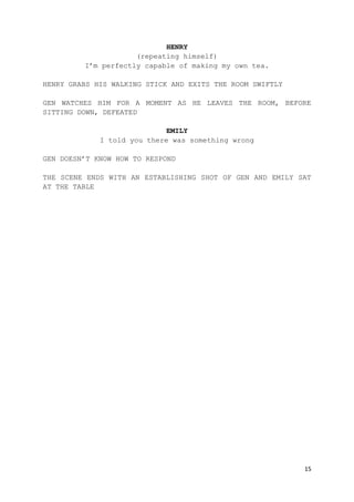 15
HENRY
(repeating himself)
I’m perfectly capable of making my own tea.
HENRY GRABS HIS WALKING STICK AND EXITS THE ROOM SWIFTLY
GEN WATCHES HIM FOR A MOMENT AS HE LEAVES THE ROOM, BEFORE
SITTING DOWN, DEFEATED
EMILY
I told you there was something wrong
GEN DOESN’T KNOW HOW TO RESPOND
THE SCENE ENDS WITH AN ESTABLISHING SHOT OF GEN AND EMILY SAT
AT THE TABLE
 