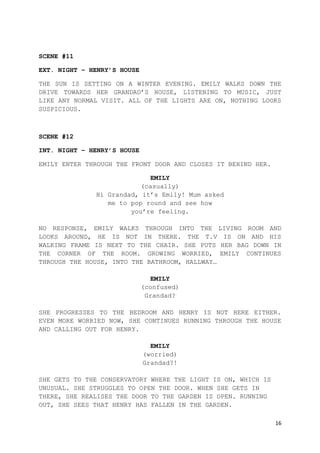 16
SCENE #11
EXT. NIGHT – HENRY’S HOUSE
THE SUN IS SETTING ON A WINTER EVENING. EMILY WALKS DOWN THE
DRIVE TOWARDS HER GRANDAD’S HOUSE, LISTENING TO MUSIC, JUST
LIKE ANY NORMAL VISIT. ALL OF THE LIGHTS ARE ON, NOTHING LOOKS
SUSPICIOUS.
SCENE #12
INT. NIGHT – HENRY’S HOUSE
EMILY ENTER THROUGH THE FRONT DOOR AND CLOSES IT BEHIND HER.
EMILY
(casually)
Hi Grandad, it’s Emily! Mum asked
me to pop round and see how
you’re feeling.
NO RESPONSE, EMILY WALKS THROUGH INTO THE LIVING ROOM AND
LOOKS AROUND, HE IS NOT IN THERE. THE T.V IS ON AND HIS
WALKING FRAME IS NEXT TO THE CHAIR. SHE PUTS HER BAG DOWN IN
THE CORNER OF THE ROOM. GROWING WORRIED, EMILY CONTINUES
THROUGH THE HOUSE, INTO THE BATHROOM, HALLWAY…
EMILY
(confused)
Grandad?
SHE PROGRESSES TO THE BEDROOM AND HENRY IS NOT HERE EITHER.
EVEN MORE WORRIED NOW, SHE CONTINUES RUNNING THROUGH THE HOUSE
AND CALLING OUT FOR HENRY.
EMILY
(worried)
Grandad?!
SHE GETS TO THE CONSERVATORY WHERE THE LIGHT IS ON, WHICH IS
UNUSUAL. SHE STRUGGLES TO OPEN THE DOOR. WHEN SHE GETS IN
THERE, SHE REALISES THE DOOR TO THE GARDEN IS OPEN. RUNNING
OUT, SHE SEES THAT HENRY HAS FALLEN IN THE GARDEN.
 