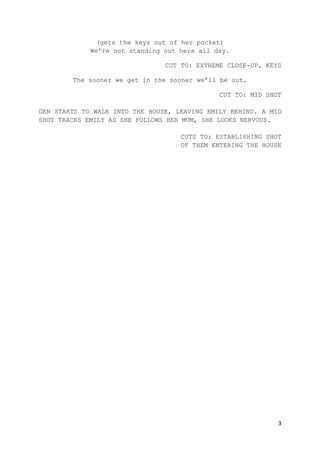 3
(gets the keys out of her pocket)
We’re not standing out here all day.
CUT TO: EXTREME CLOSE-UP, KEYS
The sooner we get in the sooner we’ll be out.
CUT TO: MID SHOT
GEN STARTS TO WALK INTO THE HOUSE, LEAVING EMILY BEHIND. A MID
SHOT TRACKS EMILY AS SHE FOLLOWS HER MUM, SHE LOOKS NERVOUS.
CUTS TO: ESTABLISHING SHOT
OF THEM ENTERING THE HOUSE
 