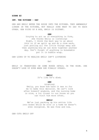 4
SCENE #2
INT. THE KITCHEN - DAY
GEN AND EMILY ENTER THE HOUSE INTO THE KITCHEN. THEY AWKWARDLY
LINGER IN THE KITCHEN, NOT REALLY SURE WHAT TO SAY TO EACH
OTHER. GEN PICKS UP A BOX, EMILY IS DISTANT.
GEN
(trying to act as if everything is fine,
she thinks Emily is listening)
Right, I think the best way to go about
this is if we split up and do a room each,
just putting all the little things away and
then anything big we can move together another
day. Don’t forget if anything is breakable
put it in bubble wrap…
GEN LOOKS UP TO REALISE EMILY ISN’T LISTENING
Em?
EMILY IS TRANSFIXED ON SOME MINOR DETAIL IN THE ROOM. SHE
DOESN’T LOOK UP EVEN WHEN SHE FINALLY SPEAKS.
EMILY
It’s like he’s died.
GEN
(sighing)
Emily, you know how hard it was to for
me to make this decision. He can’t look
after himself anymore, and the nursing home
is nice, a lot closer to our house so you
can visit him more often…
EMILY
We’re just packing up his entire life
into boxes while he sits in a home he doesn’t
even recognise. He was fine and now…
GEN CUTS EMILY OFF
 