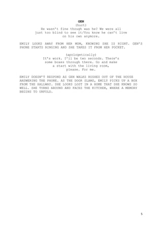 5
GEN
(hurt)
He wasn’t fine though was he? We were all
just too blind to see it/You know he can’t live
on his own anymore.
EMILY LOOKS AWAY FROM HER MUM, KNOWING SHE IS RIGHT. GEN’S
PHONE STARTS RINGING AND SHE TAKES IT FROM HER POCKET.
(apologetically)
It’s work. I’ll be two seconds. There’s
some boxes through there. Go and make
a start with the living room,
please. For me.
EMILY DOESN’T RESPOND AS GEN WALKS RUSHES OUT OF THE HOUSE
ANSWERING THE PHONE. AS THE DOOR SLAMS, EMILY PICKS UP A BOX
FROM THE HALLWAY. SHE LOOKS LOST IN A HOME THAT SHE KNOWS SO
WELL. SHE TURNS AROUND AND FACES THE KITCHEN, WHERE A MEMORY
BEGINS TO UNFOLD.
 