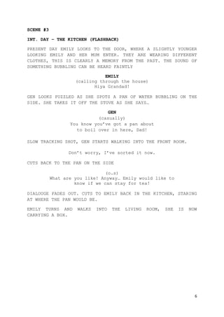 6
SCENE #3
INT. DAY – THE KITCHEN (FLASHBACK)
PRESENT DAY EMILY LOOKS TO THE DOOR, WHERE A SLIGHTLY YOUNGER
LOOKING EMILY AND HER MUM ENTER. THEY ARE WEARING DIFFERENT
CLOTHES, THIS IS CLEARLY A MEMORY FROM THE PAST. THE SOUND OF
SOMETHING BUBBLING CAN BE HEARD FAINTLY
EMILY
(calling through the house)
Hiya Grandad!
GEN LOOKS PUZZLED AS SHE SPOTS A PAN OF WATER BUBBLING ON THE
SIDE. SHE TAKES IT OFF THE STOVE AS SHE SAYS…
GEN
(casually)
You know you’ve got a pan about
to boil over in here, Dad!
SLOW TRACKING SHOT, GEN STARTS WALKING INTO THE FRONT ROOM.
Don’t worry, I’ve sorted it now.
CUTS BACK TO THE PAN ON THE SIDE
(o.s)
What are you like! Anyway… Emily would like to
know if we can stay for tea!
DIALOUGE FADES OUT. CUTS TO EMILY BACK IN THE KITCHEN, STARING
AT WHERE THE PAN WOULD BE.
EMILY TURNS AND WALKS INTO THE LIVING ROOM, SHE IS NOW
CARRYING A BOX.
 