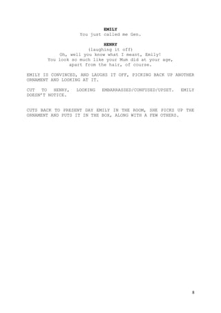 8
EMILY
You just called me Gen.
HENRY
(laughing it off)
Oh, well you know what I meant, Emily!
You look so much like your Mum did at your age,
apart from the hair, of course.
EMILY IS CONVINCED, AND LAUGHS IT OFF, PICKING BACK UP ANOTHER
ORNAMENT AND LOOKING AT IT.
CUT TO HENRY, LOOKING EMBARRASSED/CONFUSED/UPSET. EMILY
DOESN’T NOTICE.
CUTS BACK TO PRESENT DAY EMILY IN THE ROOM, SHE PICKS UP THE
ORNAMENT AND PUTS IT IN THE BOX, ALONG WITH A FEW OTHERS.
 