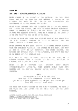 9
SCENE #6
INT. DAY – BATHROOM/BATHROOM FLASHBACK
EMILY STANDS IN THE DOORWAY OF THE BATHROOM. THE FRONT DOOR
OPENS AND SHE CAN HEAR HER MUM TALKING TO PEOPLE IN THE
KITCHEN. SHE LOOKS AT THE TIME ON HER WATCH/PHONE. HER
LOCSCKREEN IS HER AND HENRY. SHE SMILES.
EMILY WALKS FURTHER INTO THE BATHROOM AND UP TO THE MIRROR.
SHE ADJUSTS THE MIRROR, AND THIS TRIGGERS ANOTHER FLASHBACK,
HENRY IS STARING AT HIMSELF IN THE MIRROR, HE IS WEARING
PYJAMAS AND LOOKING CONFUSED. CUTS TO A CLOSE-UP, HE LOOKS AS
IF HE HAS FORGOTTEN WHY HE IS IN THE ROOM.
A POINT OF VIEW SHOT SHOWS HIM LOOKING DOWNN AT HIS HANDS OVER
THE SINK, SLIGHTLY SHAKING. HE PICKS UP VARIOUS ITEMS AND
LOOKS CONFUSED AS TO WHAT THEY ARE.
EMILY APPEARS AT THE DOOR, DRESSED IN SLIGHTLY WARMER CLOTHES
THAN THE PREVIOUS FLASHBACK. SHE STANDS AT THE DOOR, AND JUST
AS SHE IS ABOUT TO SAY SOMETHING, SHE STOPS HERSELF. SHE
WATCHES HER GRANDAD STAND IN THE BATHROOM, SHE CAN’T SEE WHAT
HE IS DOING BUT JUST WATCHES HIM.
CUTS BACK TO SHOTS OF HENRY CONFUSED AT THE SINK. HE IS
CLEARLY BECOMING MORE DISTRESSED AND AGITATED, MUTTERING TO
HIMSELF, FOR REASONS HE DOESN’T KNOW.
EMILY IS IN A CONFUSED DAZE. SUDDENLY HENRY STARTS
COUGHING/TALKING LOUDER(?). THIS SHOCKS EMILY BACK INTO
REALITY AND SHE COMPOSES HERSELF BEFORE RUSHING TOWARDS HER
GRANDAD.
EMILY
(jokingly/with a smile on her face)
It’s two in the afternoon, Grandad! What are
you doing in your pyjamas? Look at you, you’d think you
were the teenager! Come here!
SHE HUGS HIM TIGHTLY BEFORE HE HAS TIME TO RESPOND. AS SOON AS
SHE WRAPS HER ARMS ARUOND HIM HER SMILE FADES AND SHE LOOKS
WORRIED.
CAMERA TRACKS AROUND THEM TO SHOW THEIR REACTIONS
HENRY IS CONFUSED/EXPRESSIONLESS
SHOT OF A SMALL CLOCK ON THE SIDE?
 