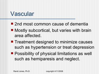 Vascular
 2nd most common cause of dementia
 Mostly subcortical, but varies with brain
  area affected.
 Treatment designed to minimize causes
  such as hypertension or treat depression
 Possibility of physical limitations as well
  such as hemiparesis and neglect.

    Randi Jones, Ph.D.   copyright 4/11/2008
 