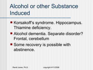 Alcohol or other Substance
Induced
 Korsakoff’s syndrome. Hippocampus.
  Thiamine deficiency.
 Alcohol dementia. Separate disorder?
  Frontal, cerebellum
 Some recovery is possible with
  abstinence.



    Randi Jones, Ph.D.   copyright 4/11/2008
 