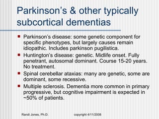 Parkinson’s & other typically
subcortical dementias
    Parkinson’s disease: some genetic component for
     specific phenotypes, but largely causes remain
     idiopathic. Includes parkinson pugilistica.
    Huntington’s disease: genetic. Midlife onset. Fully
     penetrant, autosomal dominant. Course 15-20 years.
     No treatment.
    Spinal cerebellar ataxias: many are genetic, some are
     dominant, some recessive.
    Multiple sclerosis. Dementia more common in primary
     progressive, but cognitive impairment is expected in
     ~50% of patients.


    Randi Jones, Ph.D.    copyright 4/11/2008
 