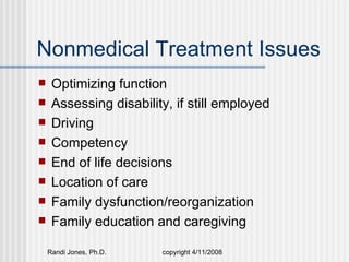 Nonmedical Treatment Issues
    Optimizing function
    Assessing disability, if still employed
    Driving
    Competency
    End of life decisions
    Location of care
    Family dysfunction/reorganization
    Family education and caregiving

    Randi Jones, Ph.D.   copyright 4/11/2008
 