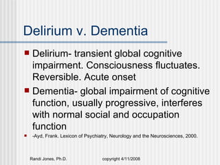Delirium v. Dementia
 Delirium- transient global cognitive
  impairment. Consciousness fluctuates.
  Reversible. Acute onset
 Dementia- global impairment of cognitive
  function, usually progressive, interferes
  with normal social and occupation
  function
    -Ayd, Frank. Lexicon of Psychiatry, Neurology and the Neurosciences, 2000.



    Randi Jones, Ph.D.              copyright 4/11/2008
 