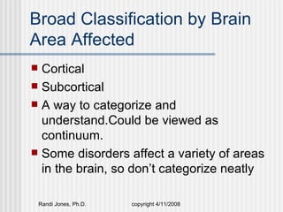 Broad Classification by Brain
Area Affected
 Cortical
 Subcortical
 A way to categorize and
  understand.Could be viewed as
  continuum.
 Some disorders affect a variety of areas
  in the brain, so don’t categorize neatly

    Randi Jones, Ph.D.   copyright 4/11/2008
 