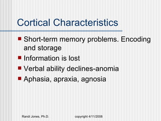 Cortical Characteristics
 Short-term memory problems. Encoding
  and storage
 Information is lost
 Verbal ability declines-anomia
 Aphasia, apraxia, agnosia




    Randi Jones, Ph.D.   copyright 4/11/2008
 