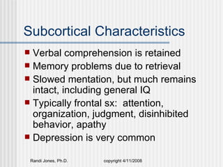 Subcortical Characteristics
 Verbal comprehension is retained
 Memory problems due to retrieval
 Slowed mentation, but much remains
  intact, including general IQ
 Typically frontal sx: attention,
  organization, judgment, disinhibited
  behavior, apathy
 Depression is very common


    Randi Jones, Ph.D.   copyright 4/11/2008
 