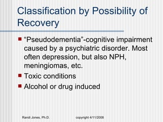 Classification by Possibility of
Recovery
 “Pseudodementia”-cognitive impairment
  caused by a psychiatric disorder. Most
  often depression, but also NPH,
  meningiomas, etc.
 Toxic conditions
 Alcohol or drug induced




    Randi Jones, Ph.D.   copyright 4/11/2008
 