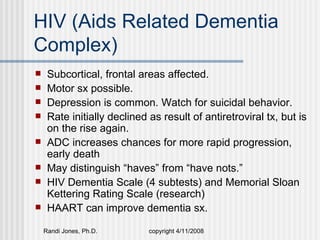 HIV (Aids Related Dementia
Complex)
    Subcortical, frontal areas affected.
    Motor sx possible.
    Depression is common. Watch for suicidal behavior.
    Rate initially declined as result of antiretroviral tx, but is
     on the rise again.
    ADC increases chances for more rapid progression,
     early death
    May distinguish “haves” from “have nots.”
    HIV Dementia Scale (4 subtests) and Memorial Sloan
     Kettering Rating Scale (research)
    HAART can improve dementia sx.

    Randi Jones, Ph.D.       copyright 4/11/2008
 