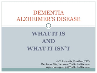 WHAT IT IS AND WHAT IT ISN’T DEMENTIA ALZHEIMER’S DISEASE Jo T. Letwaitis, President/CEO The Senior Site, Inc. www.TheSeniorSite.com 630-200-1149 or jo@TheSeniorSite.com 