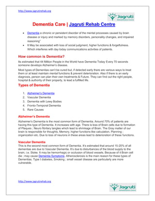 http://www.jagrutirehab.org
http://www.jagrutirehab.org
Dementia Care | Jagruti Rehab Centre
 Dementia a chronic or persistent disorder of the mental processes caused by brain
disease or injury and marked by memory disorders, personality changes, and impaired
reasoning”
 It May be associated with loss of social judgment, higher functions & forgetfulness.
Which interferes with day today communications activities of patients.
How common is Dementia?
Its estimated that 44 Million People in the World have Dementia Today Every 70 seconds
someone develops Alzheimer’s disease.
Most types of Dementias can’t be cured but, if detected early there are various ways to treat
them or at least maintain mental functions & prevent deterioration. Also if there is an early
diagnosis, person can plan their own treatments & Future. They can find out the right people,
hospital & authority of their property, to lead a fulfilled life.
Types of Dementia
1. Alzheimer’s Dementia
2. Vascular Dementia
3. Dementia with Lewy Bodies
4. Fronto-Temporal Dementia
5. Rare Causes
Alzheimer’s Dementia
Alzheimer’s Dementia is the most common form of Dementia. Around 70% of patients are
having this type of Dementia. It increases with age. There is loss of Brain cells due to formation
of Plaques ; Neuro fibrilary tangles which lead to shrinkage of Brain. The Gray matter of our
brain is responsible for thoughts, Memory, higher functions like calculation, Planning ;
organization etc. Due to loss of neurons in these areas lead to deterioration of these functions.
Vascular Dementia
This is the second most common form of Dementia. It’s estimated that around 15-20% of all
dementias are due to Vascular Dementia. It’s due to disturbances of the blood supply to the
brain, i.e. Stoke. It may be hemorrhagic or occlusion of blood vessels. Because of it Brain cell
die ; may cause Dementia Symptoms. Atherosclerosis is the main reason for these types of
Dementias. Type I diabetes, Smoking ; small vessel disease are particularly are more
vulnerable.
 