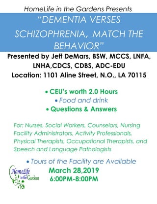 HomeLife in the Gardens Presents
“DEMENTIA VERSES
SCHIZOPHRENIA, MATCH THE
BEHAVIOR”
Presented by Jeff DeMars, BSW, MCCS, LNFA,
LNHA,CDCS, CDBS, ADC-EDU
Location: 1101 Aline Street, N.O., LA 70115
• CEU’s worth 2.0 Hours
• Food and drink
• Questions & Answers
For: Nurses, Social Workers, Counselors, Nursing
Facility Administrators, Activity Professionals,
Physical Therapists, Occupational Therapists, and
Speech and Language Pathologists
• Tours of the Facility are Available
March 28,2019
6:00PM-8:00PM
 