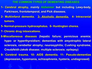 THE COMMON TTYYPPEESS OOFF DDEEMMEENNTTIINNGG DDIISSEEAASSEESS 
11-- CCeerreebbrraall aattrroopphhyy,, mmaaiinnllyy AAllzzhheeiimmeerr bbuutt iinncclluuddiinngg LLeewwyy--bbooddyy,, 
PPaarrkkiinnssoonn,, ffrroonnttootteemmppoorraall,, aanndd PPiicckk ddiisseeaasseess.. 
22-- MMuullttiiiinnffaarrcctt ddeemmeennttiiaa.. 33-- AAllccoohhoolliicc ddeemmeennttiiaa.. 44-- IInnttrraaccrraanniiaall 
ttuummoorrss.. 
55-- NNoorrmmaall--pprreessssuurree hhyyddrroocceepphhaalluuss.. 66-- HHuunnttiinnggttoonn cchhoorreeaa.. 
77-- CChhrroonniicc ddrruugg iinnttooxxiiccaattiioonnss.. 
88--MMiisscceellllaanneeoouuss ddiisseeaasseess ((hheeppaattiicc ffaaiilluurree;; ppeerrnniicciioouuss aanneemmiiaa;; 
hhyyppoo-- oorr hhyyppeerrtthhyyrrooiiddiissmm;; ddeemmeennttiiaass wwiitthh aammyyoottrroopphhiicc llaatteerraall 
sscclleerroossiiss,, cceerreebbeellllaarr aattrroopphhyy;; nneeuurroossyypphhiilliiss;; CCuusshhiinngg ssyynnddrroommee,, 
CCrreeuuttzzffeellddtt--JJaakkoobb ddiisseeaassee;; mmuullttiippllee sscclleerroossiiss;; eeppiilleeppssyy)) 
99-- CCeerreebbrraall ttrraauummaa.. 1100-- AAIIDDSS ddeemmeennttiiaa.. 1111-- PPsseeuuddoo--ddeemmeennttiiaass 
((ddeepprreessssiioonn,, hhyyppoommaanniiaa,, sscchhiizzoopphhrreenniiaa,, hhyysstteerriiaa,, uunnddiiaaggnnoosseedd)) 
 