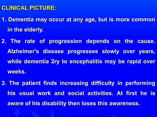 CCLLIINNIICCAALL PPIICCTTUURREE:: 
11.. DDeemmeennttiiaa mmaayy ooccccuurr aatt aannyy aaggee,, bbuutt iiss mmoorree ccoommmmoonn 
iinn tthhee eellddeerrllyy.. 
22.. TThhee rraattee ooff pprrooggrreessssiioonn ddeeppeennddss oonn tthhee ccaauussee.. 
AAllzzhheeiimmeerr''ss ddiisseeaassee pprrooggrreesssseess sslloowwllyy oovveerr yyeeaarrss,, 
wwhhiillee ddeemmeennttiiaa 22rryy ttoo eenncceepphhaalliittiiss mmaayy bbee rraappiidd oovveerr 
wweeeekkss.. 
33.. TThhee ppaattiieenntt ffiinnddss iinnccrreeaassiinngg ddiiffffiiccuullttyy iinn ppeerrffoorrmmiinngg 
hhiiss uussuuaall wwoorrkk aanndd ssoocciiaall aaccttiivviittiieess.. AAtt ffiirrsstt hhee iiss 
aawwaarree ooff hhiiss ddiissaabbiilliittyy tthheenn lloosseess tthhiiss aawwaarreenneessss.. 
 