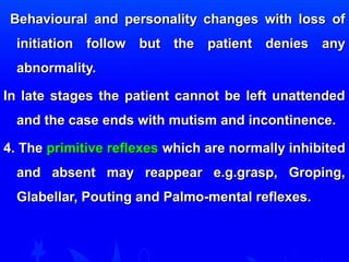 Behavioural and personality cchhaannggeess wwiitthh lloossss ooff 
iinniittiiaattiioonn ffoollllooww bbuutt tthhee ppaattiieenntt ddeenniieess aannyy 
aabbnnoorrmmaalliittyy.. 
IInn llaattee ssttaaggeess tthhee ppaattiieenntt ccaannnnoott bbee lleefftt uunnaatttteennddeedd 
aanndd tthhee ccaassee eennddss wwiitthh mmuuttiissmm aanndd iinnccoonnttiinneennccee.. 
44.. TThhee pprriimmiittiivvee rreefflleexxeess wwhhiicchh aarree nnoorrmmaallllyy iinnhhiibbiitteedd 
aanndd aabbsseenntt mmaayy rreeaappppeeaarr ee..gg..ggrraasspp,, GGrrooppiinngg,, 
GGllaabbeellllaarr,, PPoouuttiinngg aanndd PPaallmmoo--mmeennttaall rreefflleexxeess.. 
 