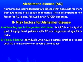 AAllzzhheeiimmeerr''ss ddiisseeaassee ((AADD)) 
AA pprrooggrreessssiivvee nneeuurrooddeeggeenneerraattiivvee ddiisseeaassee tthhaatt aaccccoouunnttss ffoorr mmoorree 
tthhaann ttwwoo--tthhiirrddss ooff aallll ccaasseess ooff ddeemmeennttiiaa.. TThhee mmoosstt iimmppoorrttaanntt rriisskk 
ffaaccttoorr ffoorr AADD iiss aaggee,, ffoolllloowweedd bbyy aann AAPPOOEE44 ggeennoottyyppee.. 
IIII-- RRiisskk ffaaccttoorrss ffoorr AAllzzhheeiimmeerr ddiisseeaassee 
AA-- AAddvvaanncciinngg aaggee iiss tthhee ggrreeaatteesstt rriisskk ffaaccttoorr,, bbuutt AADD iiss nnoott aa ttyyppiiccaall 
ppaarrtt ooff aaggiinngg.. MMoosstt ppaattiieennttss wwiitthh AADD aarree ddiiaaggnnoosseedd aatt aaggee 6655 oorr 
oollddeerr.. 
BB-- FFaammiillyy HHiissttoorryy:: IInnddiivviidduuaallss wwhhoo hhaavvee aa ppaarreenntt,, bbrrootthheerr oorr ssiisstteerr 
wwiitthh AADD aarree mmoorree lliikkeellyy ttoo ddeevveelloopp tthhee ddiisseeaassee.. 
 