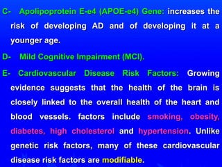 C- Apolipoprotein E-ee44 ((AAPPOOEE--ee44)) GGeennee:: iinnccrreeaasseess tthhee 
rriisskk ooff ddeevveellooppiinngg AADD aanndd ooff ddeevveellooppiinngg iitt aatt aa 
yyoouunnggeerr aaggee.. 
DD-- MMiilldd CCooggnniittiivvee IImmppaaiirrmmeenntt ((MMCCII)).. 
EE-- CCaarrddiioovvaassccuullaarr DDiisseeaassee RRiisskk FFaaccttoorrss:: GGrroowwiinngg 
eevviiddeennccee ssuuggggeessttss tthhaatt tthhee hheeaalltthh ooff tthhee bbrraaiinn iiss 
cclloosseellyy lliinnkkeedd ttoo tthhee oovveerraallll hheeaalltthh ooff tthhee hheeaarrtt aanndd 
bblloooodd vveesssseellss.. ffaaccttoorrss iinncclluuddee ssmmookkiinngg,, oobbeessiittyy,, 
ddiiaabbeetteess,, hhiigghh cchhoolleesstteerrooll aanndd hhyyppeerrtteennssiioonn.. UUnnlliikkee 
ggeenneettiicc rriisskk ffaaccttoorrss,, mmaannyy ooff tthheessee ccaarrddiioovvaassccuullaarr 
ddiisseeaassee rriisskk ffaaccttoorrss aarree mmooddiiffiiaabbllee.. 
 