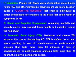 • FF-- EEdduuccaattiioonn:: PPeeooppllee wwiitthh ffeewweerr yyeeaarrss ooff eedduuccaattiioonn aarree aatt hhiigghheerr 
rriisskk ffoorr AADD aanndd ootthheerr ddeemmeennttiiaass.. HHaavviinngg mmoorree yyeeaarrss ooff eedduuccaattiioonn 
bbuuiillddss aa ““CCOOGGNNIITTIIVVEE RREESSEERRVVEE”” tthhaatt eennaabblleess iinnddiivviidduuaallss ttoo 
bbeetttteerr ccoommppeennssaattee ffoorr cchhaannggeess iinn tthhee bbrraaiinn tthhaatt ccoouulldd rreessuulltt iinn 
ssyymmppttoommss ooff AADD.. 
• GG-- SSoocciiaall aanndd CCooggnniittiivvee EEnnggaaggeemmeenntt:: rreemmaaiinniinngg mmeennttaallllyy aanndd 
ssoocciiaallllyy aaccttiivvee,, mmaayy ssuuppppoorrtt bbrraaiinn hheeaalltthh aanndd ppoossssiibbllyy rreedduuccee 
tthhee rriisskk ooff AADD.. 
• HH-- TTrraauummaattiicc BBrraaiinn IInnjjuurryy ((TTBBII)):: MMooddeerraattee aanndd sseevveerree TTBBII 
iinnccrreeaassee tthhee rriisskk ooff ddeevveellooppiinngg AADD.. TTBBII iiss ddeeffiinneedd aass aa hheeaadd 
iinnjjuurryy rreessuullttiinngg iinn lloossss ooff ccoonnsscciioouussnneessss oorr ppoosstt--ttrraauummaattiicc 
aammnneessiiaa tthhaatt llaassttss mmoorree tthhaann 3300 mmiinnuutteess.. IIff lloossss ooff 
ccoonnsscciioouussnneessss oorr ppoosstt--ttrraauummaattiicc aammnneessiiaa llaassttss mmoorree tthhaann 2244 
hhoouurrss,, tthhee iinnjjuurryy iiss ccoonnssiiddeerreedd sseevveerree.. 
 