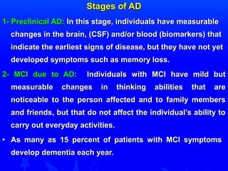 SSttaaggeess ooff AADD 
11-- PPrreecclliinniiccaall AADD:: IInn tthhiiss ssttaaggee,, iinnddiivviidduuaallss hhaavvee mmeeaassuurraabbllee 
cchhaannggeess iinn tthhee bbrraaiinn,, ((CCSSFF)) aanndd//oorr bblloooodd ((bbiioommaarrkkeerrss)) tthhaatt 
iinnddiiccaattee tthhee eeaarrlliieesstt ssiiggnnss ooff ddiisseeaassee,, bbuutt tthheeyy hhaavvee nnoott yyeett 
ddeevveellooppeedd ssyymmppttoommss ssuucchh aass mmeemmoorryy lloossss.. 
22-- MMCCII dduuee ttoo AADD:: IInnddiivviidduuaallss wwiitthh MMCCII hhaavvee mmiilldd bbuutt 
mmeeaassuurraabbllee cchhaannggeess iinn tthhiinnkkiinngg aabbiilliittiieess tthhaatt aarree 
nnoottiicceeaabbllee ttoo tthhee ppeerrssoonn aaffffeecctteedd aanndd ttoo ffaammiillyy mmeemmbbeerrss 
aanndd ffrriieennddss,, bbuutt tthhaatt ddoo nnoott aaffffeecctt tthhee iinnddiivviidduuaall’’ss aabbiilliittyy ttoo 
ccaarrrryy oouutt eevveerryyddaayy aaccttiivviittiieess.. 
• AAss mmaannyy aass 1155 ppeerrcceenntt ooff ppaattiieennttss wwiitthh MMCCII ssyymmppttoommss 
ddeevveelloopp ddeemmeennttiiaa eeaacchh yyeeaarr.. 
 