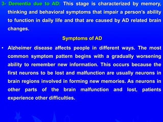 3- DDeemmeennttiiaa dduuee ttoo AADD:: TThhiiss ssttaaggee iiss cchhaarraacctteerriizzeedd bbyy mmeemmoorryy,, 
tthhiinnkkiinngg aanndd bbeehhaavviioorraall ssyymmppttoommss tthhaatt iimmppaaiirr aa ppeerrssoonn’’ss aabbiilliittyy 
ttoo ffuunnccttiioonn iinn ddaaiillyy lliiffee aanndd tthhaatt aarree ccaauusseedd bbyy AADD rreellaatteedd bbrraaiinn 
cchhaannggeess.. 
SSyymmppttoommss ooff AADD 
• AAllzzhheeiimmeerr ddiisseeaassee aaffffeeccttss ppeeooppllee iinn ddiiffffeerreenntt wwaayyss.. TThhee mmoosstt 
ccoommmmoonn ssyymmppttoomm ppaatttteerrnn bbeeggiinnss wwiitthh aa ggrraadduuaallllyy wwoorrsseenniinngg 
aabbiilliittyy ttoo rreemmeemmbbeerr nneeww iinnffoorrmmaattiioonn.. TThhiiss ooccccuurrss bbeeccaauussee tthhee 
ffiirrsstt nneeuurroonnss ttoo bbee lloosstt aanndd mmaallffuunnccttiioonn aarree uussuuaallllyy nneeuurroonnss iinn 
bbrraaiinn rreeggiioonnss iinnvvoollvveedd iinn ffoorrmmiinngg nneeww mmeemmoorriieess.. AAss nneeuurroonnss iinn 
ootthheerr ppaarrttss ooff tthhee bbrraaiinn mmaallffuunnccttiioonn aanndd lloosstt,, ppaattiieennttss 
eexxppeerriieennccee ootthheerr ddiiffffiiccuullttiieess.. 
 