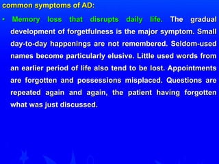 common ssyymmppttoommss ooff AADD:: 
•• MMeemmoorryy lloossss tthhaatt ddiissrruuppttss ddaaiillyy lliiffee.. TThhee ggrraadduuaall 
ddeevveellooppmmeenntt ooff ffoorrggeettffuullnneessss iiss tthhee mmaajjoorr ssyymmppttoomm.. SSmmaallll 
ddaayy--ttoo--ddaayy hhaappppeenniinnggss aarree nnoott rreemmeemmbbeerreedd.. SSeellddoomm--uusseedd 
nnaammeess bbeeccoommee ppaarrttiiccuullaarrllyy eelluussiivvee.. LLiittttllee uusseedd wwoorrddss ffrroomm 
aann eeaarrlliieerr ppeerriioodd ooff lliiffee aallssoo tteenndd ttoo bbee lloosstt.. AAppppooiinnttmmeennttss 
aarree ffoorrggootttteenn aanndd ppoosssseessssiioonnss mmiissppllaacceedd.. QQuueessttiioonnss aarree 
rreeppeeaatteedd aaggaaiinn aanndd aaggaaiinn,, tthhee ppaattiieenntt hhaavviinngg ffoorrggootttteenn 
wwhhaatt wwaass jjuusstt ddiissccuusssseedd.. 
 