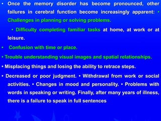 • Once the memory disorder has become pprroonnoouunncceedd,, ootthheerr 
ffaaiilluurreess iinn cceerreebbrraall ffuunnccttiioonn bbeeccoommee iinnccrreeaassiinnggllyy aappppaarreenntt:: •• 
CChhaalllleennggeess iinn ppllaannnniinngg oorr ssoollvviinngg pprroobblleemmss.. 
•• DDiiffffiiccuullttyy ccoommpplleettiinngg ffaammiilliiaarr ttaasskkss aatt hhoommee,, aatt wwoorrkk oorr aatt 
lleeiissuurree.. 
•• CCoonnffuussiioonn wwiitthh ttiimmee oorr ppllaaccee.. 
•• TTrroouubbllee uunnddeerrssttaannddiinngg vviissuuaall iimmaaggeess aanndd ssppaattiiaall rreellaattiioonnsshhiippss.. 
•• MMiissppllaacciinngg tthhiinnggss aanndd lloossiinngg tthhee aabbiilliittyy ttoo rreettrraaccee sstteeppss.. 
•• DDeeccrreeaasseedd oorr ppoooorr jjuuddggmmeenntt.. •• WWiitthhddrraawwaall ffrroomm wwoorrkk oorr ssoocciiaall 
aaccttiivviittiieess.. •• CChhaannggeess iinn mmoooodd aanndd ppeerrssoonnaalliittyy.. •• PPrroobblleemmss wwiitthh 
wwoorrddss iinn ssppeeaakkiinngg oorr wwrriittiinngg.. FFiinnaallllyy,, aafftteerr mmaannyy yyeeaarrss ooff iillllnneessss,, 
tthheerree iiss aa ffaaiilluurree ttoo ssppeeaakk iinn ffuullll sseenntteenncceess 
 