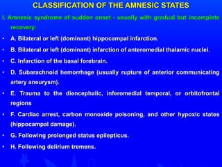 CLASSIFICATION OOFF TTHHEE AAMMNNEESSIICC SSTTAATTEESS 
II.. AAmmnneessiicc ssyynnddrroommee ooff ssuuddddeenn oonnsseett -- uussuuaallllyy wwiitthh ggrraadduuaall bbuutt iinnccoommpplleettee 
rreeccoovveerryy:: 
• AA.. BBiillaatteerraall oorr lleefftt ((ddoommiinnaanntt)) hhiippppooccaammppaall iinnffaarrccttiioonn.. 
• BB.. BBiillaatteerraall oorr lleefftt ((ddoommiinnaanntt)) iinnffaarrccttiioonn ooff aanntteerroommeeddiiaall tthhaallaammiicc nnuucclleeii.. 
• CC.. IInnffaarrccttiioonn ooff tthhee bbaassaall ffoorreebbrraaiinn.. 
• DD.. SSuubbaarraacchhnnooiidd hheemmoorrrrhhaaggee ((uussuuaallllyy rruuppttuurree ooff aanntteerriioorr ccoommmmuunniiccaattiinngg 
aarrtteerryy aanneeuurryyssmm)).. 
• EE.. TTrraauummaa ttoo tthhee ddiieenncceepphhaalliicc,, iinnffeerroommeeddiiaall tteemmppoorraall,, oorr oorrbbiittooffrroonnttaall 
rreeggiioonnss 
• FF.. CCaarrddiiaacc aarrrreesstt,, ccaarrbboonn mmoonnooxxiiddee ppooiissoonniinngg,, aanndd ootthheerr hhyyppooxxiicc ssttaatteess 
((hhiippppooccaammppaall ddaammaaggee)).. 
• GG.. FFoolllloowwiinngg pprroolloonnggeedd ssttaattuuss eeppiilleeppttiiccuuss.. 
• HH.. FFoolllloowwiinngg ddeelliirriiuumm ttrreemmeennss.. 
 