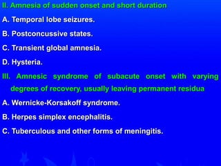 II. Amnesia of sudden onset aanndd sshhoorrtt dduurraattiioonn 
AA.. TTeemmppoorraall lloobbee sseeiizzuurreess.. 
BB.. PPoossttccoonnccuussssiivvee ssttaatteess.. 
CC.. TTrraannssiieenntt gglloobbaall aammnneessiiaa.. 
DD.. HHyysstteerriiaa.. 
IIIIII.. AAmmnneessiicc ssyynnddrroommee ooff ssuubbaaccuuttee oonnsseett wwiitthh vvaarryyiinngg 
ddeeggrreeeess ooff rreeccoovveerryy,, uussuuaallllyy lleeaavviinngg ppeerrmmaanneenntt rreessiidduuaa 
AA.. WWeerrnniicckkee--KKoorrssaakkooffff ssyynnddrroommee.. 
BB.. HHeerrppeess ssiimmpplleexx eenncceepphhaalliittiiss.. 
CC.. TTuubbeerrccuulloouuss aanndd ootthheerr ffoorrmmss ooff mmeenniinnggiittiiss.. 
 