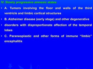 IV. Slowly progressive aammnneessiicc ssttaatteess 
• AA.. TTuummoorrss iinnvvoollvviinngg tthhee fflloooorr aanndd wwaallllss ooff tthhee tthhiirrdd 
vveennttrriiccllee aanndd lliimmbbiicc ccoorrttiiccaall ssttrruuccttuurreess 
• BB.. AAllzzhheeiimmeerr ddiisseeaassee ((eeaarrllyy ssttaaggee)) aanndd ootthheerr ddeeggeenneerraattiivvee 
• ddiissoorrddeerrss wwiitthh ddiisspprrooppoorrttiioonnaattee aaffffeeccttiioonn ooff tthhee tteemmppoorraall 
lloobbeess 
• CC.. PPaarraanneeooppllaassttiicc aanndd ootthheerr ffoorrmmss ooff iimmmmuunnee ““lliimmbbiicc”” 
eenncceepphhaalliittiiss 
 