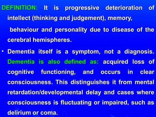 DDEEFFIINNIITTIIOONN:: IItt iiss pprrooggrreessssiivvee ddeetteerriioorraattiioonn ooff 
iinntteelllleecctt ((tthhiinnkkiinngg aanndd jjuuddggeemmeenntt)),, mmeemmoorryy,, 
bbeehhaavviioouurr aanndd ppeerrssoonnaalliittyy dduuee ttoo ddiisseeaassee ooff tthhee 
cceerreebbrraall hheemmiisspphheerreess.. 
• DDeemmeennttiiaa iittsseellff iiss aa ssyymmppttoomm,, nnoott aa ddiiaaggnnoossiiss.. 
DDeemmeennttiiaa iiss aallssoo ddeeffiinneedd aass:: aaccqquuiirreedd lloossss ooff 
ccooggnniittiivvee ffuunnccttiioonniinngg,, aanndd ooccccuurrss iinn cclleeaarr 
ccoonnsscciioouussnneessss.. TThhiiss ddiissttiinngguuiisshheess iitt ffrroomm mmeennttaall 
rreettaarrddaattiioonn//ddeevveellooppmmeennttaall ddeellaayy aanndd ccaasseess wwhheerree 
ccoonnsscciioouussnneessss iiss fflluuccttuuaattiinngg oorr iimmppaaiirreedd,, ssuucchh aass 
ddeelliirriiuumm oorr ccoommaa.. 
 