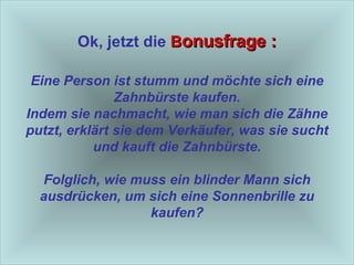 Ok, jetzt die   B onusfrage : Eine Person ist stumm und möchte sich eine Zahnbürste kaufen. Indem sie nachmacht, wie man sich die Zähne putzt, erklärt sie dem Verkäufer, was sie sucht und kauft die Zahnbürste. Folglich, wie muss ein blinder Mann sich ausdrücken, um sich eine Sonnenbrille zu kaufen? 