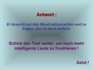 Antwort : Er braucht nur den Mund aufzumachen und zu fragen, das ist doch einfach. Schick den Test weiter, um noch mehr intelligente Leute zu frustrieren ! Salut ! 