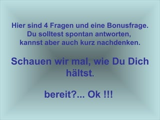 Hier sind 4 Fragen und eine Bonusfrage. Du solltest spontan antworten,  kannst aber auch kurz nachdenken. Schauen wir mal, wie Du Dich hältst . bereit?... Ok !!!   