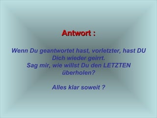 Antwort : Wenn Du geantwortet hast, vorletzter, hast DU Dich wieder geirrt. Sag mir, wie willst Du den LETZTEN überholen? Alles klar soweit ? 