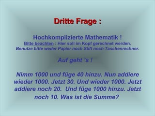 Dritte Frage : Hochkomplizierte Mathematik ! Bitte beachten  : Hier soll im Kopf gerechnet werden. Benutze bitte weder Papier noch Stift noch Taschenrechner. Auf geht ’s !  Nimm 1000 und füge 40 hinzu. Nun addiere wieder 1000. Jetzt 30. Und wieder 1000. Jetzt addiere noch 20.  Und füge 1000 hinzu. Jetzt noch 10. Was ist die Summe?   