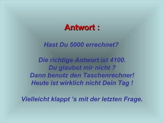 Antwort : Hast Du 5000 errechnet?  Die richtige Antwort ist 4100. Du glaubst mir nicht ? Dann benutz den Taschenrechner! Heute ist wirklich nicht Dein Tag !  Vielleicht klappt ’s mit der letzten Frage.   