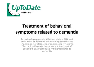 Treatment	
  of	
  behavioral	
  
symptoms	
  related	
  to	
  demen4a	
  
    Behavioral	
  symptoms	
  in	
  Alzheimer	
  disease	
  (AD)	
  and	
  
   other	
  types	
  of	
  demen8a	
  are	
  extremely	
  common	
  and	
  
   o;en	
  much	
  more	
  troubling	
  than	
  amnes8c	
  symptoms.	
  
     This	
  topic	
  will	
  review	
  the	
  causes	
  and	
  treatment	
  of	
  
      behavioral	
  disturbance	
  and	
  symptoms	
  related	
  to	
  
                                    demen8a	
  
 