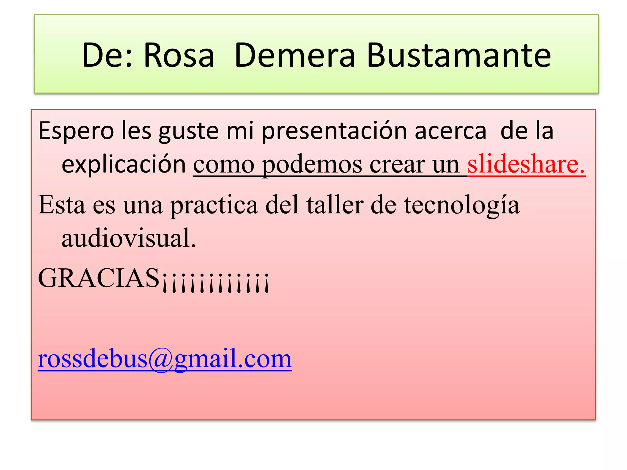 De: Rosa Demera Bustamante
Espero les guste mi presentación acerca de la
  explicación como podemos crear un slideshare.
Esta es una practica del taller de tecnología
  audiovisual.
GRACIAS¡¡¡¡¡¡¡¡¡¡¡¡

rossdebus@gmail.com
 