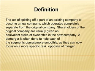 Definition
The act of splitting off a part of an existing company to
become a new company, which operates completely
separate from the original company. Shareholders of the
original company are usually given an
equivalent stake of ownership in the new company. A
demerger is often done to help each of
the segments operatemore smoothly, as they can now
focus on a more specific task. opposite of merger.
 