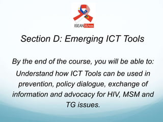 Section D: Emerging ICT Tools

By the end of the course, you will be able to:
 Understand how ICT Tools can be used in
  prevention, policy dialogue, exchange of
information and advocacy for HIV, MSM and
                 TG issues.
 