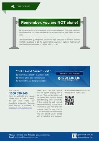 gotocourt.com.au
Get a Good Lawyer. Fast.
TRAFFIC LAW
Phone: 1300 636 846 Website: gotocourt.com.au
Email: solicitors@gotocourt.com.au
Remember, you are NOT alone!
Where you go from here depends on your own situation. Everyone has their
own individual priorities and demands on their life that they need to deal
with.
This information guide points you in the right direction as to what options
might be available to get the outcome that you need—options that many of
our clients are not aware of before talking to us.
Call now on
1300 636 846
7am to Midnight and speak
direct with a Traffic Lawyer
to get your traffic law
questions answered. You can
also request a callback at
gotocourt.com.au/traffic-law
Scan this QR code to find more
details about Traffic Law:
When you call the hotline
you will speak directly with a
lawyer. Your conversation will
be treated with the strictest of
confidentiality and sensitivity.
At the end of the call you will
have some clarity on the steps
you need to take next and how
you can have the best chance
at an outcome that will ensure
you will attend Court armed
with knowledge and support.
 
