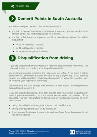 gotocourt.com.au
Get a Good Lawyer. Fast.
TRAFFIC LAW
Phone: 1300 636 846 Website: gotocourt.com.au
Email: solicitors@gotocourt.com.au
Demerit Points in South Australia
You will exceed your demerit points in South Australia if:
•	 you hold a Learner’s permit or a provisional licence and you accrue 4 or more
demerit points. You will be disqualified for 6 months.
•	 you hold a Full licence and you accrue 12 or more demerit points. You will be
disqualified:
•	 for 12 to 15 points, 3 months
•	 for 16 to 20 points, 4 months
•	 for more than 20 points, 5 months.
Disqualification from driving
If you are disqualified, you will receive a notice of disqualification in the mail. The
notice will advise you how long your disqualification lasts.
You must acknowledge receipt of the notice and pay a fee. If you don’t, it will be
served on you personally and you will have to pay a higher fee. If you can’t be
served, you will be unable to conduct any business to do with motor vehicles (such
as renewing your registration or licence).
Disqualification will start 28 days after the notice is sent to you, providing you have
acknowledged receiving it.
If you are already disqualified, it will start straight after your current disqualification
ends. If you are disqualified, your licence will be suspended or cancelled. If it is
cancelled, you won’t get a refund for the time left on your licence. You may be given
the choice of:
•	 being disqualified for the length of time set out in the Notice, or
•	 driving with ‘good behaviour’ for 12 months, or
•	 if you are on a Provisional licence, entering into a Safer Driver Agreement for the
rest of your licence.
 